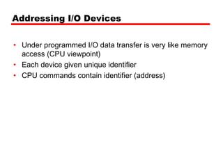 Addressing I/O Devices


• Under programmed I/O data transfer is very like memory
  access (CPU viewpoint)
• Each device given unique identifier
• CPU commands contain identifier (address)
 