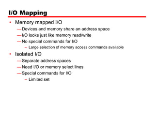 I/O Mapping
• Memory mapped I/O
   — Devices and memory share an address space
   — I/O looks just like memory read/write
   — No special commands for I/O
      – Large selection of memory access commands available
• Isolated I/O
   — Separate address spaces
   — Need I/O or memory select lines
   — Special commands for I/O
      – Limited set
 