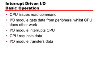 Interrupt Driven I/O
Basic Operation
• CPU issues read command
• I/O module gets data from peripheral whilst CPU
  does other work
• I/O module interrupts CPU
• CPU requests data
• I/O module transfers data
 