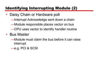 Identifying Interrupting Module (2)
• Daisy Chain or Hardware poll
  —Interrupt Acknowledge sent down a chain
  —Module responsible places vector on bus
  —CPU uses vector to identify handler routine
• Bus Master
  —Module must claim the bus before it can raise
   interrupt
  —e.g. PCI & SCSI
 