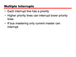 Multiple Interrupts
• Each interrupt line has a priority
• Higher priority lines can interrupt lower priority
  lines
• If bus mastering only current master can
  interrupt
 