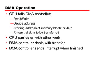 DMA Operation
• CPU tells DMA controller:-
  —Read/Write
  —Device address
  —Starting address of memory block for data
  —Amount of data to be transferred
• CPU carries on with other work
• DMA controller deals with transfer
• DMA controller sends interrupt when finished
 