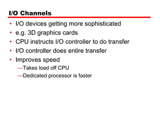 I/O Channels
•   I/O devices getting more sophisticated
•   e.g. 3D graphics cards
•   CPU instructs I/O controller to do transfer
•   I/O controller does entire transfer
•   Improves speed
    —Takes load off CPU
    —Dedicated processor is faster
 