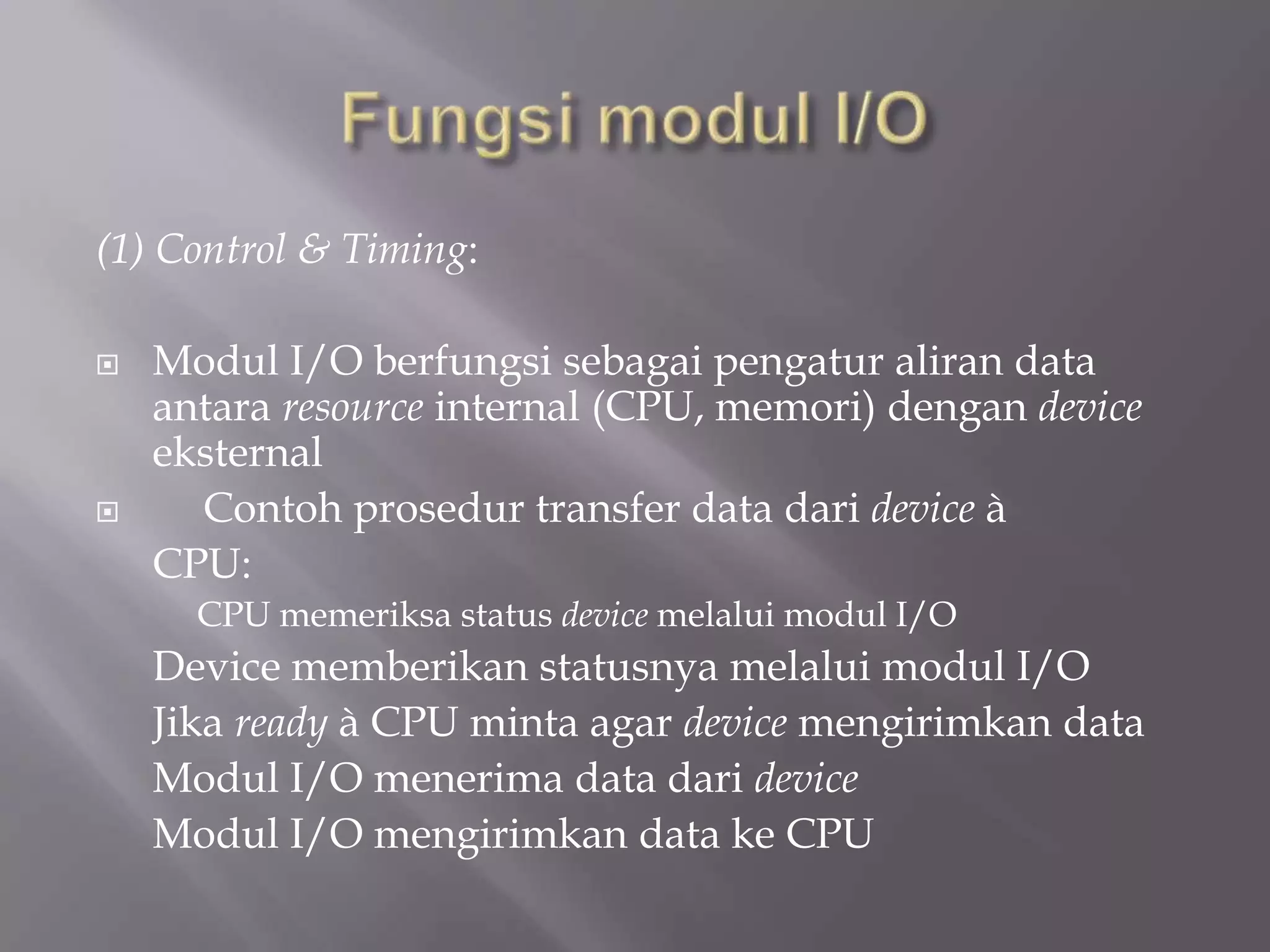 (1) Control & Timing:
 Modul I/O berfungsi sebagai pengatur aliran data
antara resource internal (CPU, memori) dengan device
eksternal
 Contoh prosedur transfer data dari device à
CPU:
CPU memeriksa status device melalui modul I/O
Device memberikan statusnya melalui modul I/O
Jika ready à CPU minta agar device mengirimkan data
Modul I/O menerima data dari device
Modul I/O mengirimkan data ke CPU
 