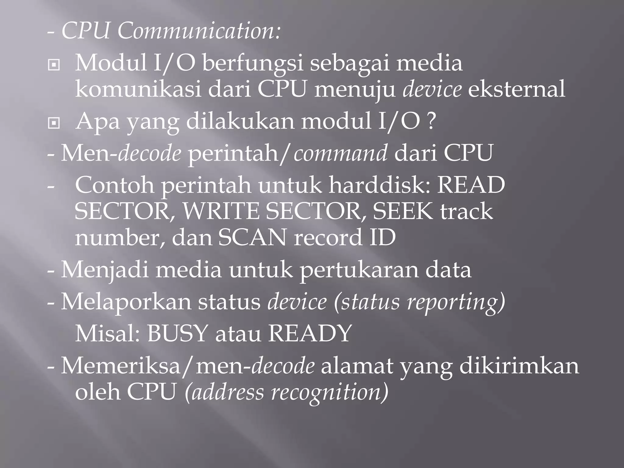 - CPU Communication:
 Modul I/O berfungsi sebagai media
komunikasi dari CPU menuju device eksternal
 Apa yang dilakukan modul I/O ?
- Men-decode perintah/command dari CPU
- Contoh perintah untuk harddisk: READ
SECTOR, WRITE SECTOR, SEEK track
number, dan SCAN record ID
- Menjadi media untuk pertukaran data
- Melaporkan status device (status reporting)
Misal: BUSY atau READY
- Memeriksa/men-decode alamat yang dikirimkan
oleh CPU (address recognition)
 