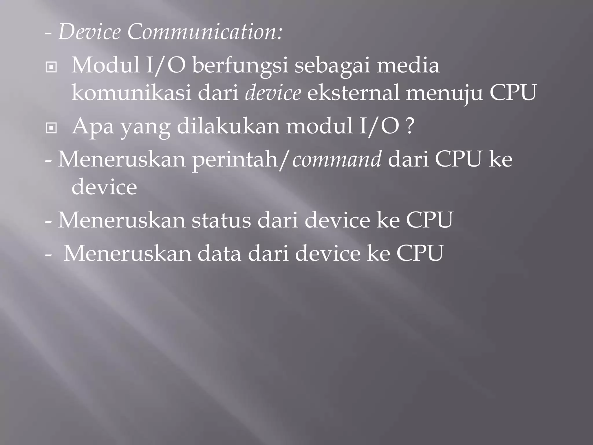 - Device Communication:
 Modul I/O berfungsi sebagai media
komunikasi dari device eksternal menuju CPU
 Apa yang dilakukan modul I/O ?
- Meneruskan perintah/command dari CPU ke
device
- Meneruskan status dari device ke CPU
- Meneruskan data dari device ke CPU
 