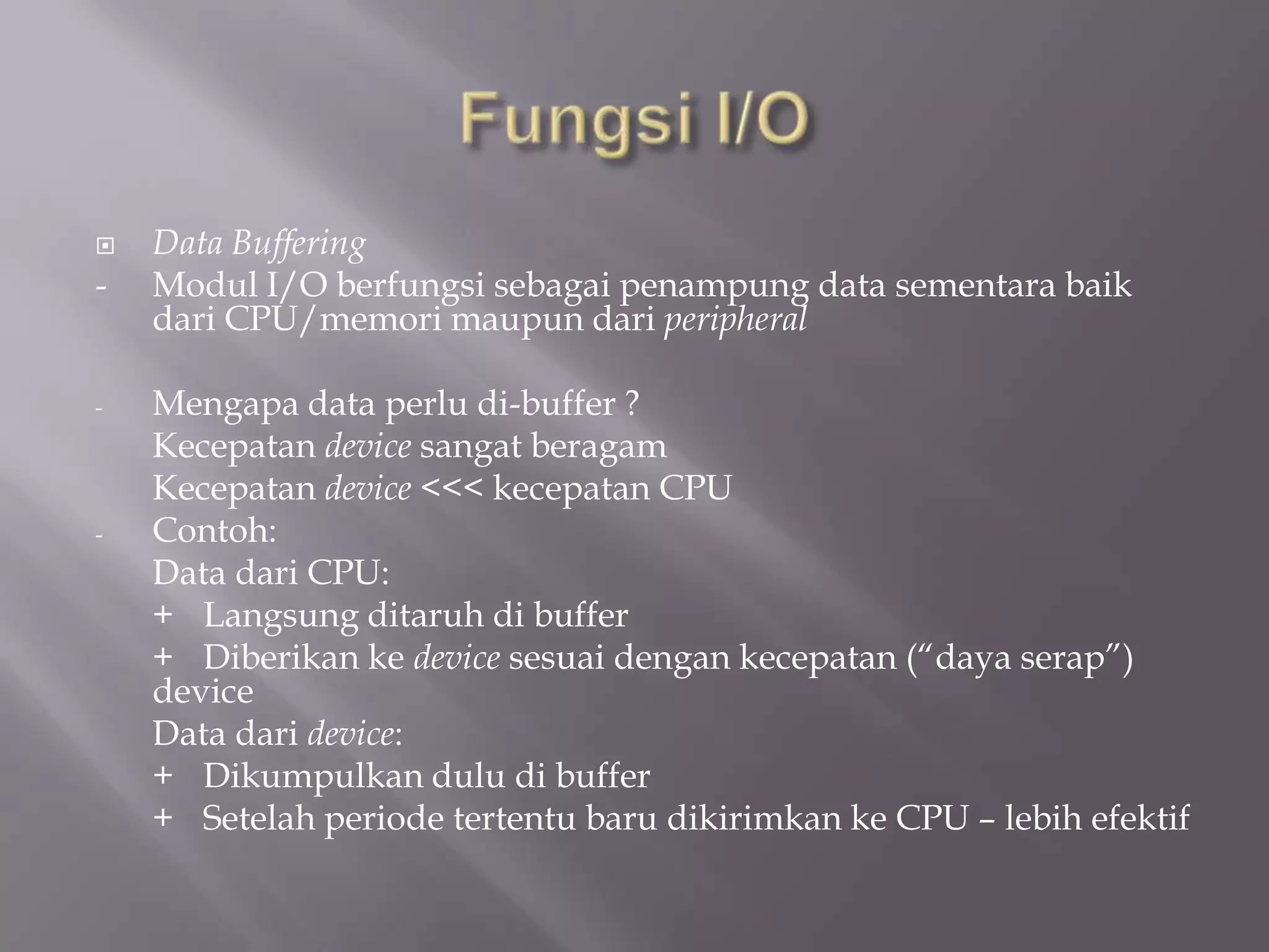  Data Buffering
- Modul I/O berfungsi sebagai penampung data sementara baik
dari CPU/memori maupun dari peripheral
- Mengapa data perlu di-buffer ?
Kecepatan device sangat beragam
Kecepatan device <<< kecepatan CPU
- Contoh:
Data dari CPU:
+ Langsung ditaruh di buffer
+ Diberikan ke device sesuai dengan kecepatan (“daya serap”)
device
Data dari device:
+ Dikumpulkan dulu di buffer
+ Setelah periode tertentu baru dikirimkan ke CPU – lebih efektif
 