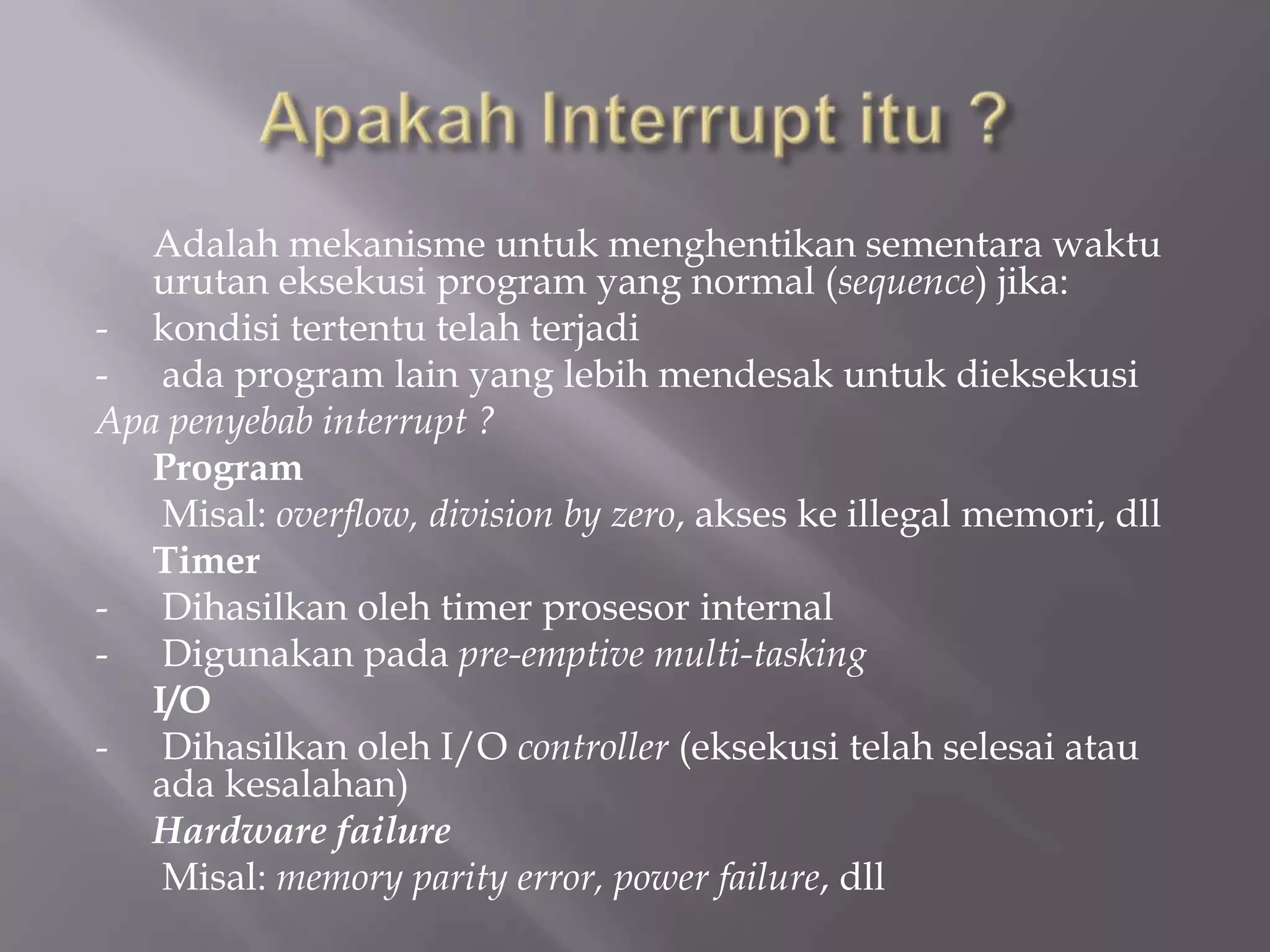 Adalah mekanisme untuk menghentikan sementara waktu
urutan eksekusi program yang normal (sequence) jika:
- kondisi tertentu telah terjadi
- ada program lain yang lebih mendesak untuk dieksekusi
Apa penyebab interrupt ?
Program
Misal: overflow, division by zero, akses ke illegal memori, dll
Timer
- Dihasilkan oleh timer prosesor internal
- Digunakan pada pre-emptive multi-tasking
I/O
- Dihasilkan oleh I/O controller (eksekusi telah selesai atau
ada kesalahan)
Hardware failure
Misal: memory parity error, power failure, dll
 
