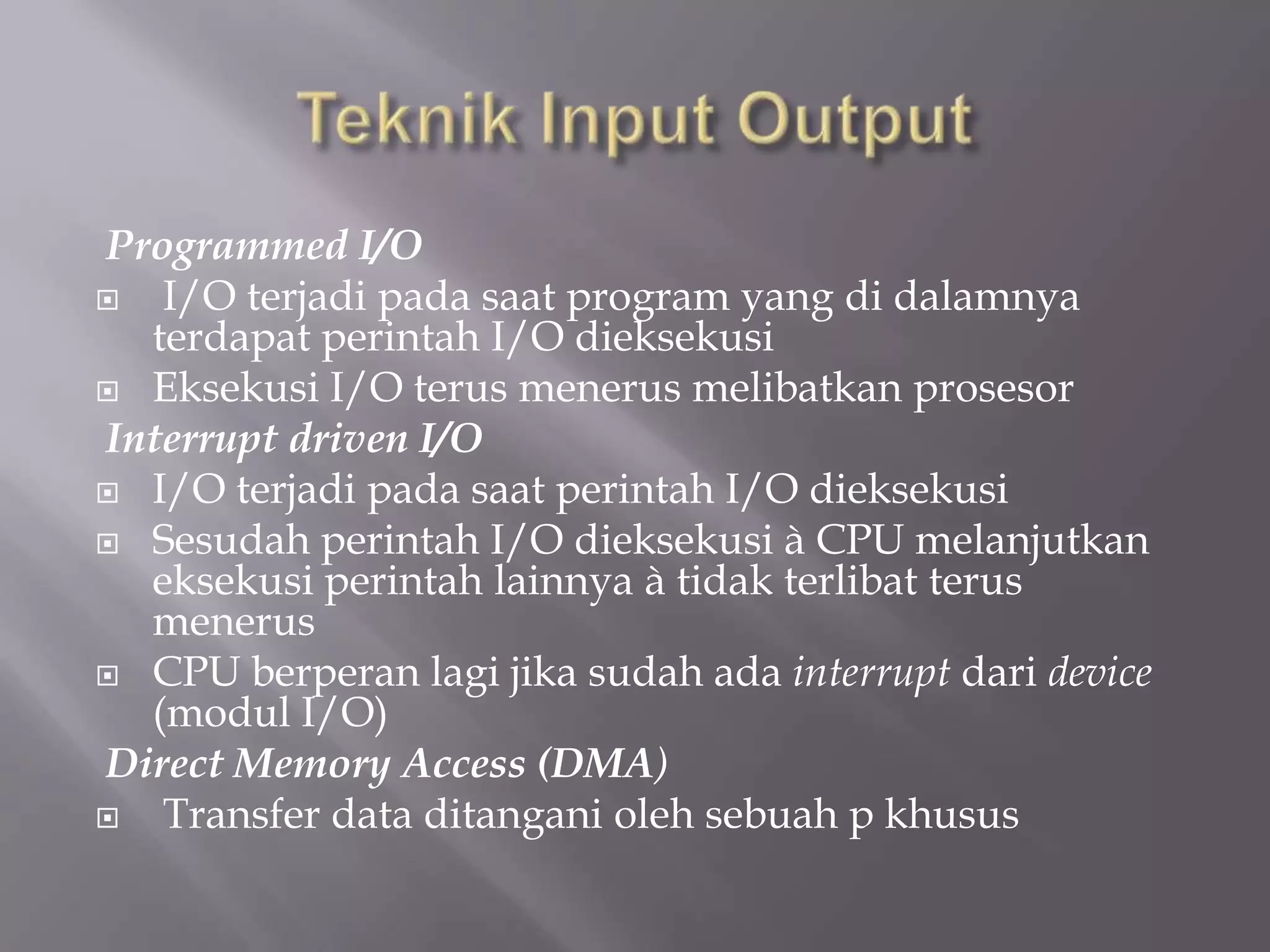 Programmed I/O
 I/O terjadi pada saat program yang di dalamnya
terdapat perintah I/O dieksekusi
 Eksekusi I/O terus menerus melibatkan prosesor
Interrupt driven I/O
 I/O terjadi pada saat perintah I/O dieksekusi
 Sesudah perintah I/O dieksekusi à CPU melanjutkan
eksekusi perintah lainnya à tidak terlibat terus
menerus
 CPU berperan lagi jika sudah ada interrupt dari device
(modul I/O)
Direct Memory Access (DMA)
 Transfer data ditangani oleh sebuah p khusus
 
