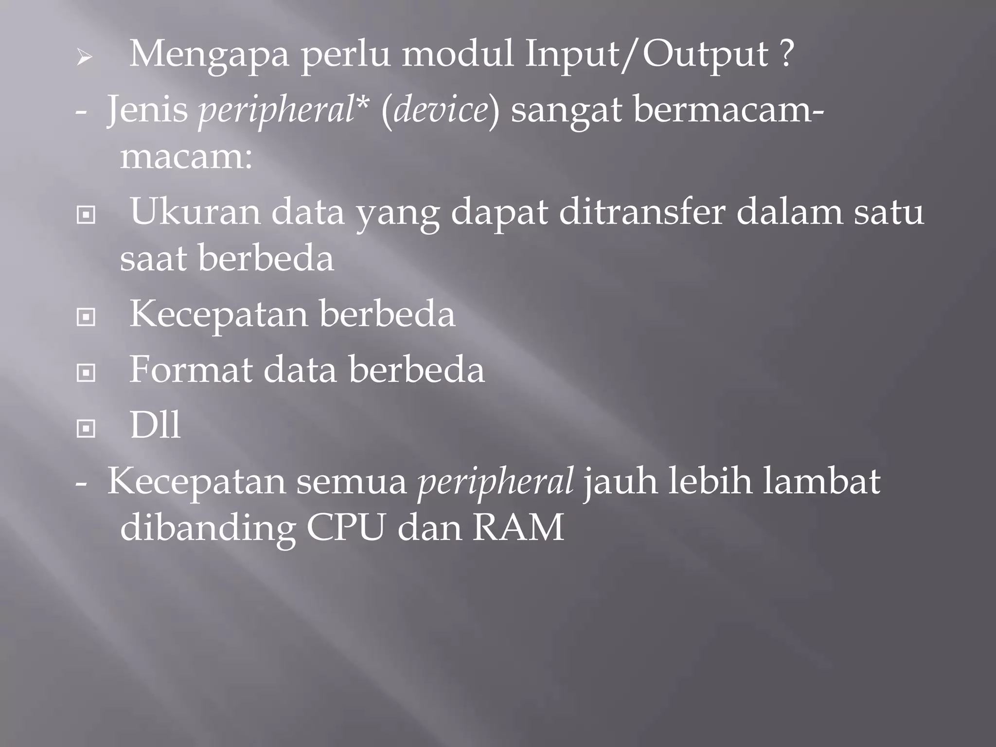  Mengapa perlu modul Input/Output ?
- Jenis peripheral* (device) sangat bermacam-
macam:
 Ukuran data yang dapat ditransfer dalam satu
saat berbeda
 Kecepatan berbeda
 Format data berbeda
 Dll
- Kecepatan semua peripheral jauh lebih lambat
dibanding CPU dan RAM
 