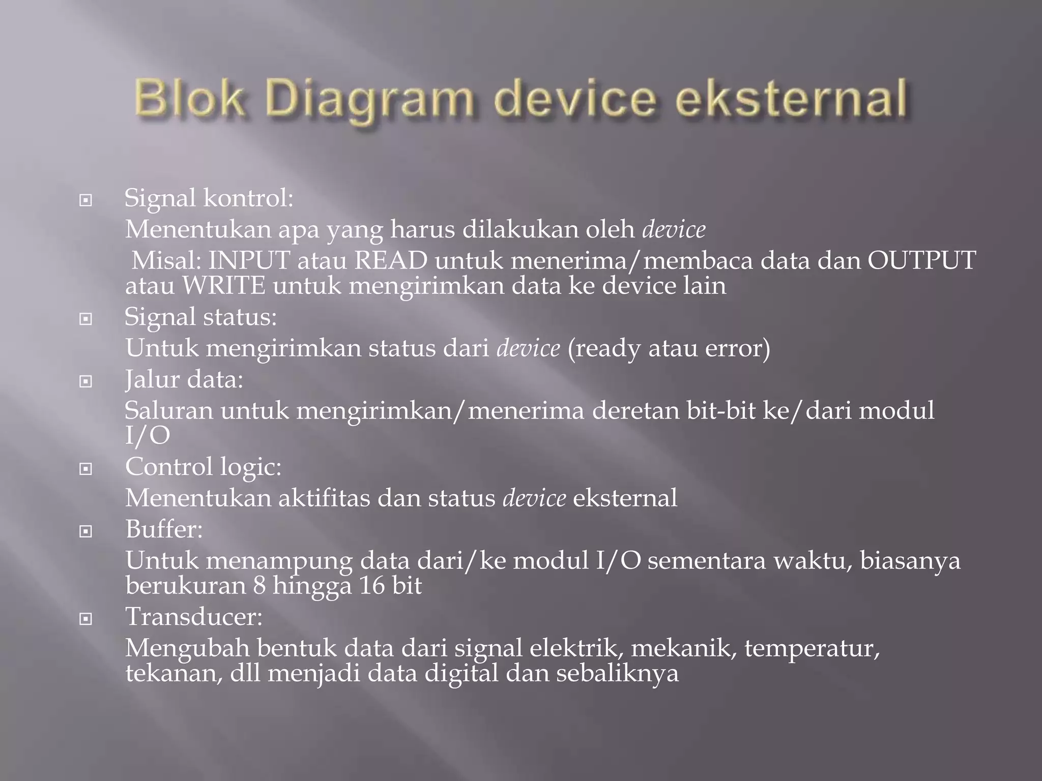  Signal kontrol:
Menentukan apa yang harus dilakukan oleh device
Misal: INPUT atau READ untuk menerima/membaca data dan OUTPUT
atau WRITE untuk mengirimkan data ke device lain
 Signal status:
Untuk mengirimkan status dari device (ready atau error)
 Jalur data:
Saluran untuk mengirimkan/menerima deretan bit-bit ke/dari modul
I/O
 Control logic:
Menentukan aktifitas dan status device eksternal
 Buffer:
Untuk menampung data dari/ke modul I/O sementara waktu, biasanya
berukuran 8 hingga 16 bit
 Transducer:
Mengubah bentuk data dari signal elektrik, mekanik, temperatur,
tekanan, dll menjadi data digital dan sebaliknya
 