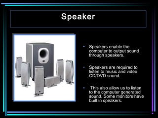 Speaker

•

Speakers enable the
computer to output sound
through speakers.

•

Speakers are required to
listen to music and video
CD/DVD sound.

•

This also allow us to listen
to the computer generated
sound. Some monitors have
built in speakers.

 