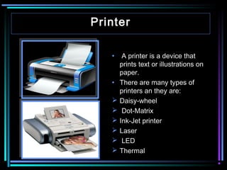 Printer
•  A printer is a device that
prints text or illustrations on
paper.
• There are many types of
printers an they are:
 Daisy-wheel
 Dot-Matrix
 Ink-Jet printer
 Laser
 LED
 Thermal

 