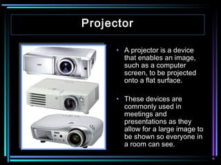 Projector
• A projector is a device
that enables an image,
such as a computer
screen, to be projected
onto a flat surface.
• These devices are
commonly used in
meetings and
presentations as they
allow for a large image to
be shown so everyone in
a room can see.

 