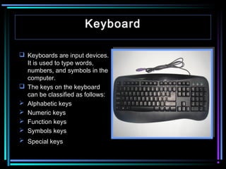 Keyboard
 Keyboards are input devices.
It is used to type words,
numbers, and symbols in the
computer.
 The keys on the keyboard
can be classified as follows:
 Alphabetic keys
 Numeric keys
 Function keys
 Symbols keys
 Special keys

 