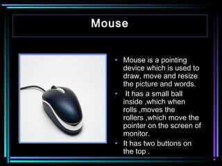Mouse
• Mouse is a pointing
device which is used to
draw, move and resize
the picture and words.
• It has a small ball
inside ,which when
rolls ,moves the
rollers ,which move the
pointer on the screen of
monitor.
• It has two buttons on
the top .

 