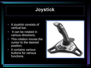 Joystick
• A joystick consists of
vertical bar.
• It can be rotated in
various directions.
• This rotation moves the
cursor to the desired
position.
• It contains various
buttons for various
functions.

 