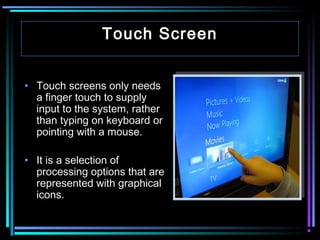 Touch Screen
• Touch screens only needs
a finger touch to supply
input to the system, rather
than typing on keyboard or
pointing with a mouse.
• It is a selection of
processing options that are
represented with graphical
icons.

 