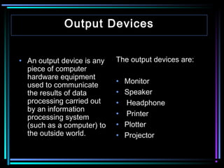 Output Devices
• An output device is any
piece of computer
hardware equipment
used to communicate
the results of data
processing carried out
by an information
processing system
(such as a computer) to
the outside world.

The output devices are:
•
•
•
•
•
•

Monitor
Speaker
Headphone
Printer
Plotter
Projector

 