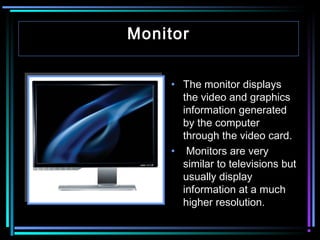 Monitor
• The monitor displays
the video and graphics
information generated
by the computer
through the video card.
• Monitors are very
similar to televisions but
usually display
information at a much
higher resolution.

 