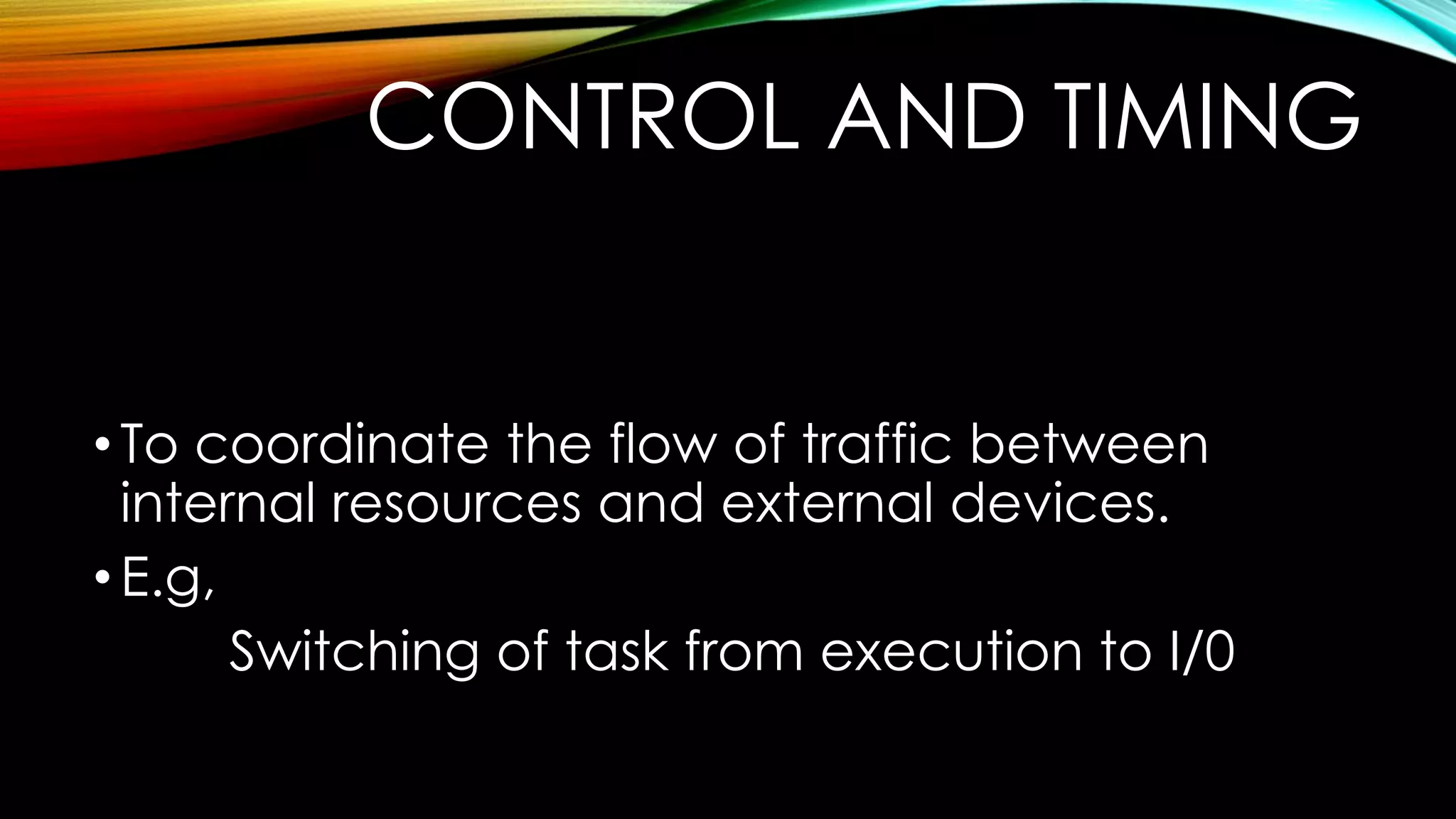 CONTROL AND TIMING

• To coordinate the flow of traffic between
internal resources and external devices.
• E.g,
Switching of task from execution to I/0

 