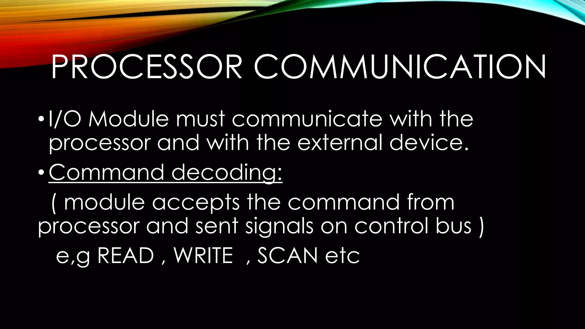 PROCESSOR COMMUNICATION
• I/O Module must communicate with the
processor and with the external device.
• Command decoding:
( module accepts the command from
processor and sent signals on control bus )
e,g READ , WRITE , SCAN etc

 