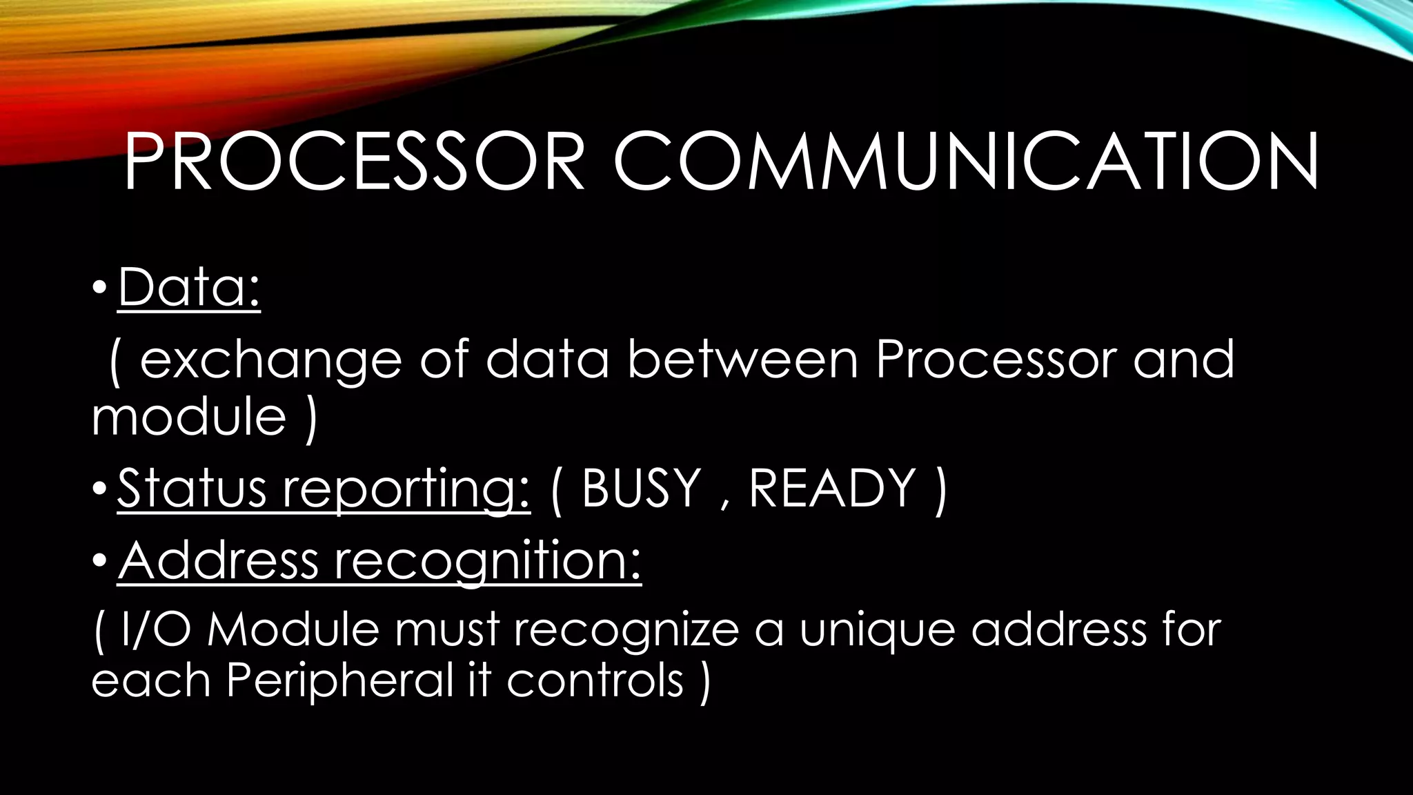 PROCESSOR COMMUNICATION
• Data:
( exchange of data between Processor and
module )
• Status reporting: ( BUSY , READY )
• Address recognition:
( I/O Module must recognize a unique address for
each Peripheral it controls )

 