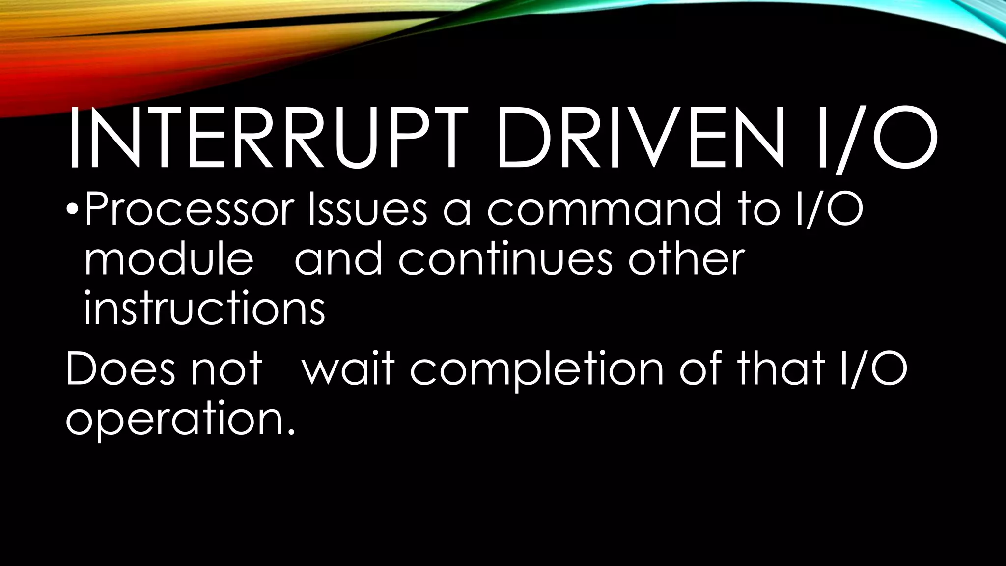 INTERRUPT DRIVEN I/O

•Processor Issues a command to I/O
module and continues other
instructions
Does not wait completion of that I/O
operation.

 