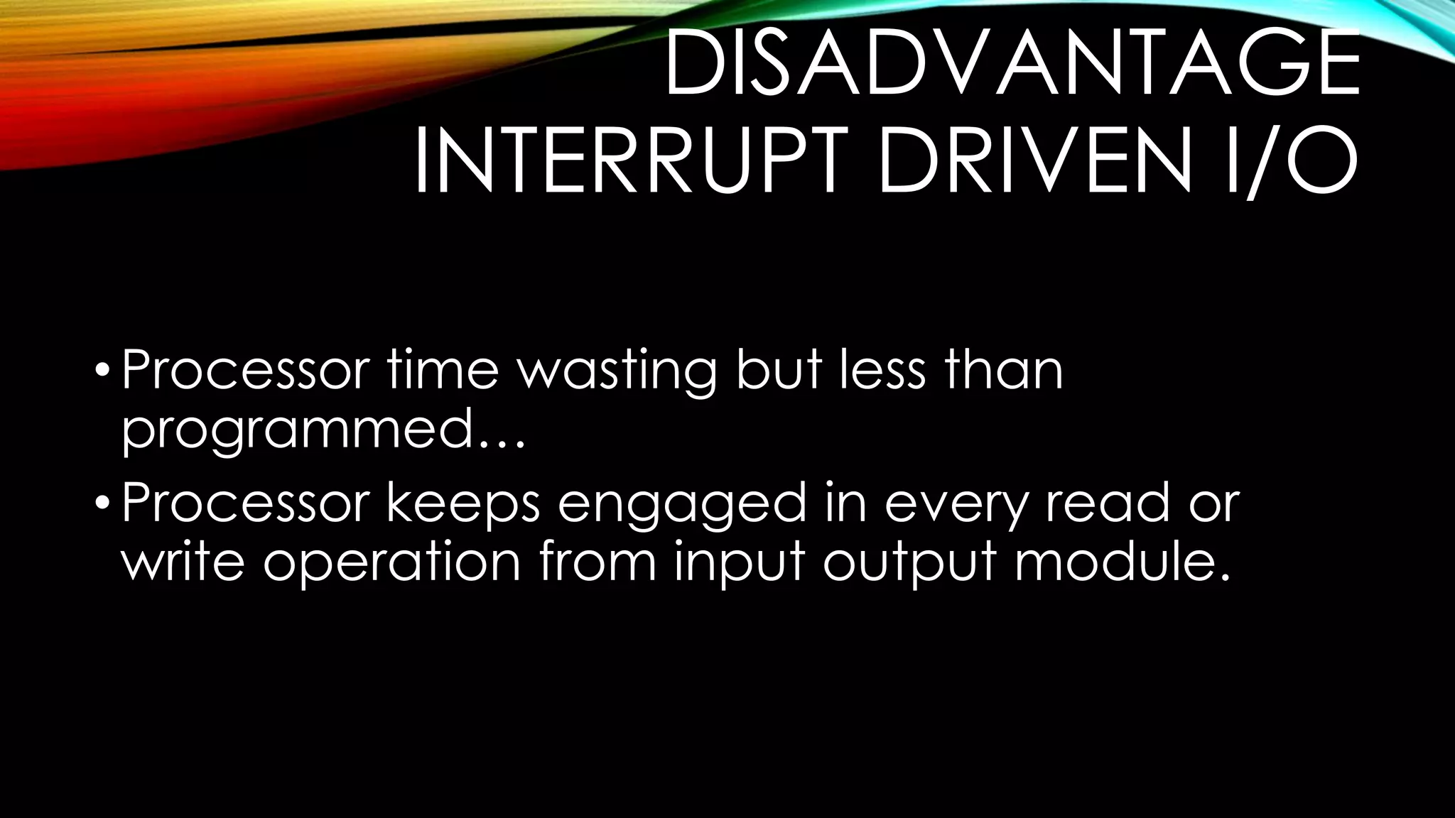 DISADVANTAGE
INTERRUPT DRIVEN I/O
• Processor time wasting but less than
programmed…
• Processor keeps engaged in every read or
write operation from input output module.

 