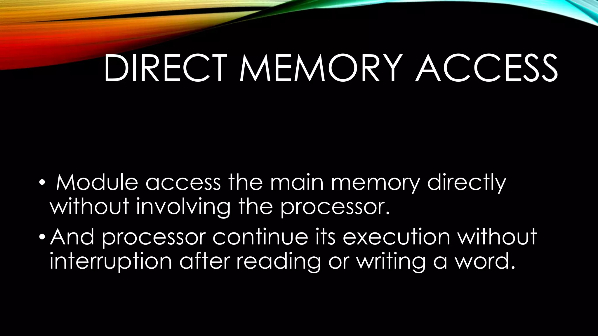 DIRECT MEMORY ACCESS
• Module access the main memory directly
without involving the processor.
• And processor continue its execution without
interruption after reading or writing a word.

 