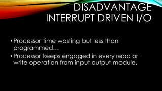 DISADVANTAGE
INTERRUPT DRIVEN I/O
• Processor time wasting but less than
programmed…
• Processor keeps engaged in every read or
write operation from input output module.

 