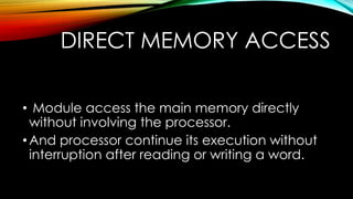 DIRECT MEMORY ACCESS
• Module access the main memory directly
without involving the processor.
• And processor continue its execution without
interruption after reading or writing a word.

 
