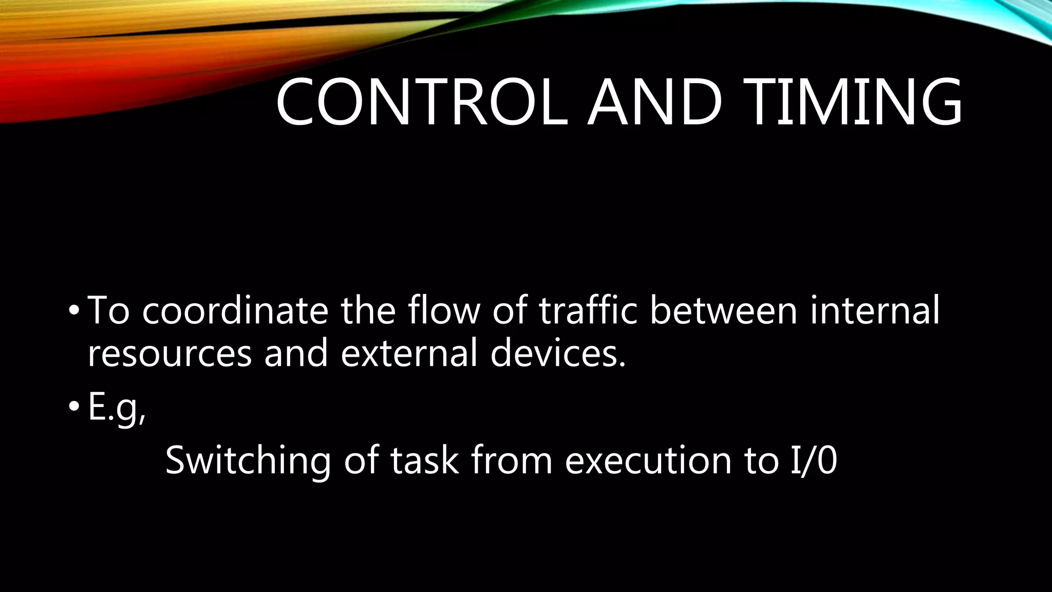 CONTROL AND TIMING
•To coordinate the flow of traffic between internal
resources and external devices.
•E.g,
Switching of task from execution to I/0
 