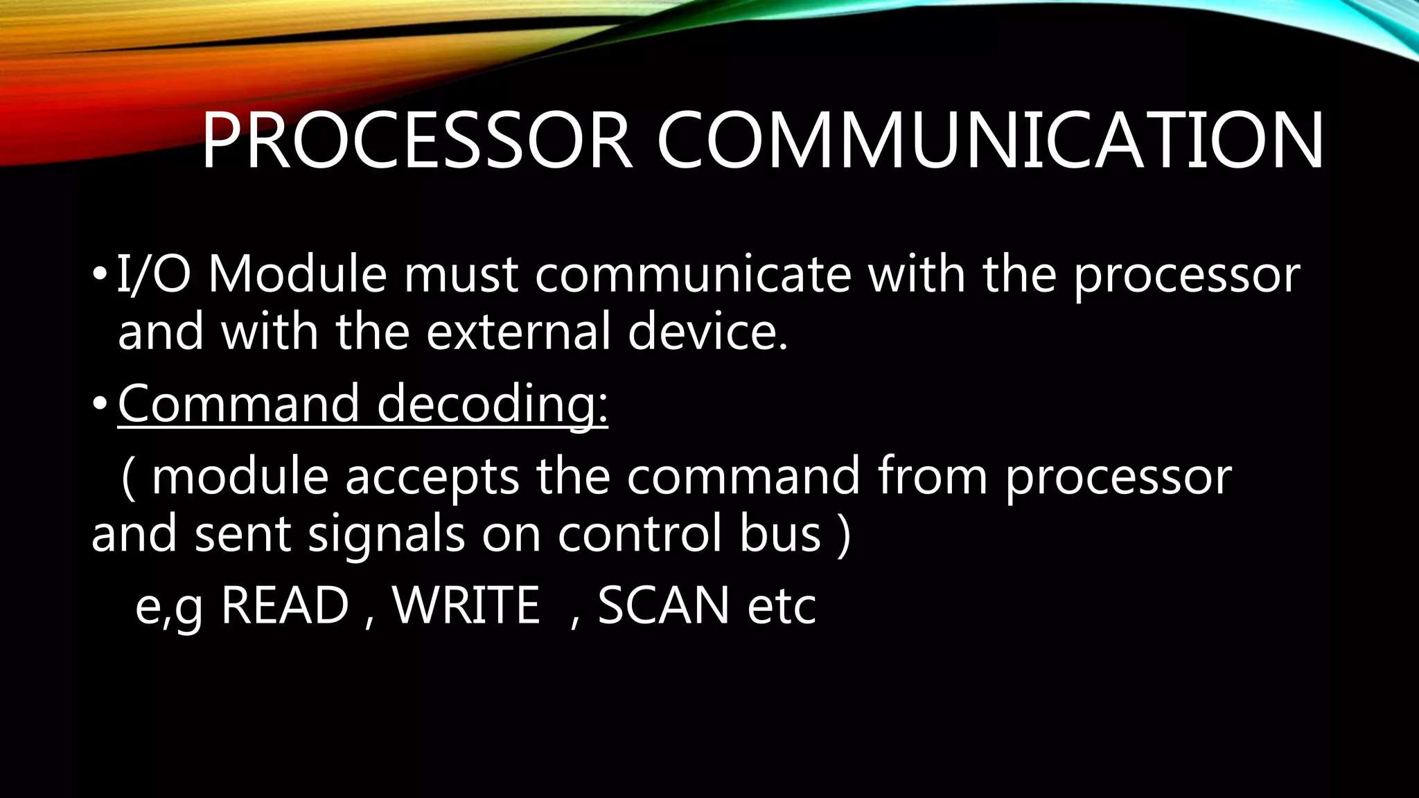 PROCESSOR COMMUNICATION
•I/O Module must communicate with the processor
and with the external device.
•Command decoding:
( module accepts the command from processor
and sent signals on control bus )
e,g READ , WRITE , SCAN etc
 