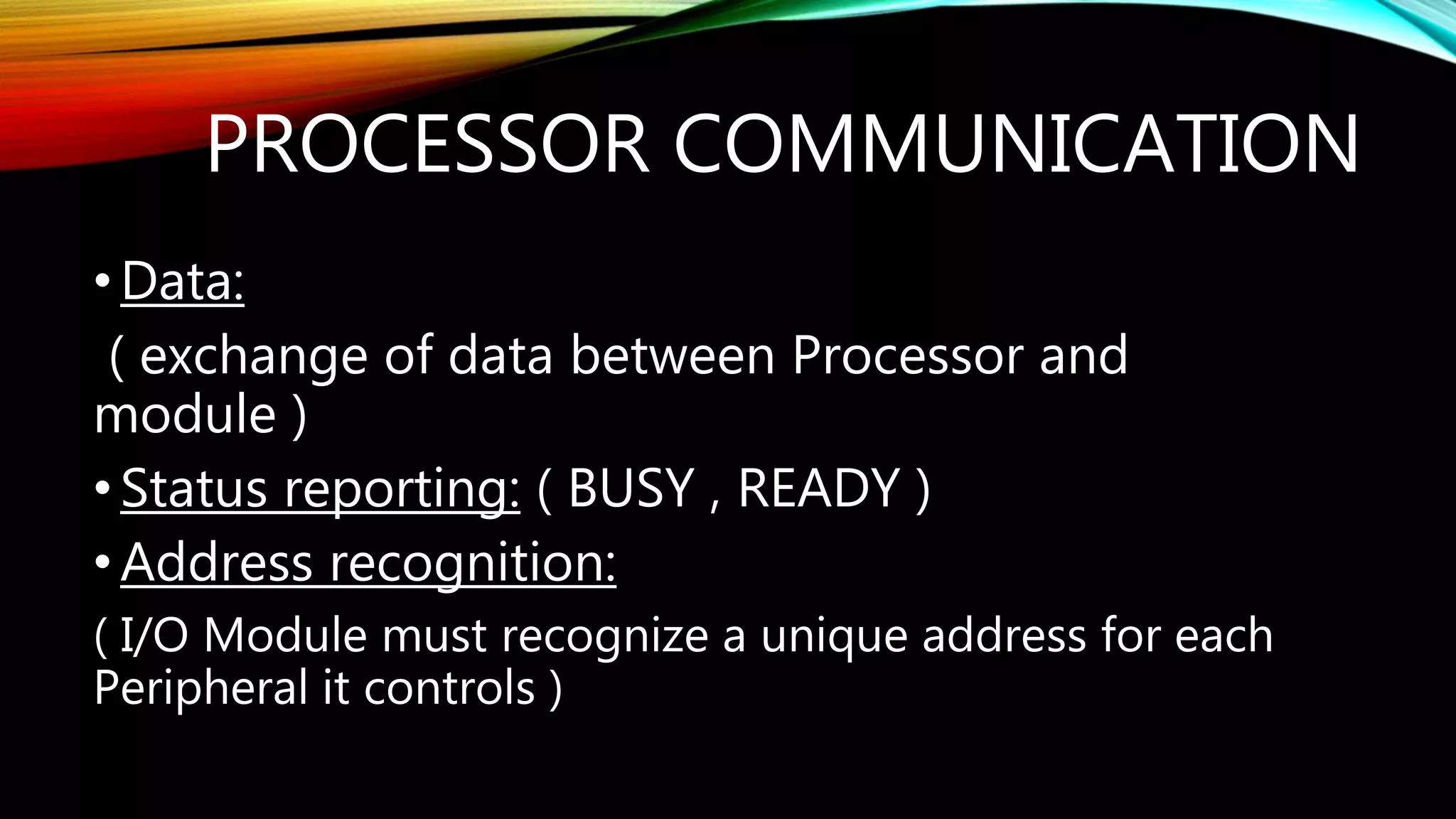 PROCESSOR COMMUNICATION
•Data:
( exchange of data between Processor and
module )
•Status reporting: ( BUSY , READY )
•Address recognition:
( I/O Module must recognize a unique address for each
Peripheral it controls )
 