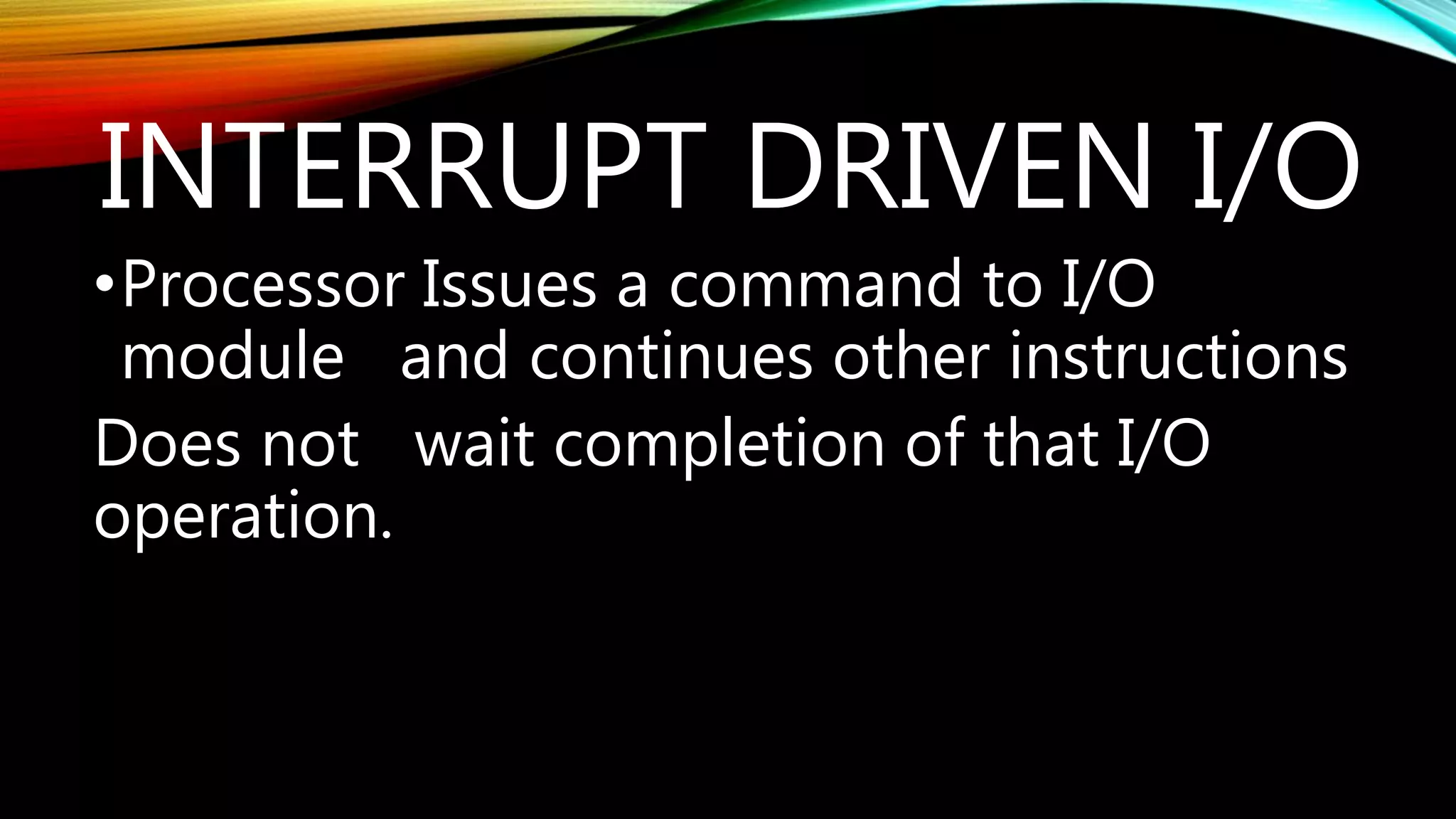 INTERRUPT DRIVEN I/O
•Processor Issues a command to I/O
module and continues other instructions
Does not wait completion of that I/O
operation.
 