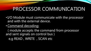 PROCESSOR COMMUNICATION
•I/O Module must communicate with the processor
and with the external device.
•Command decoding:
( module accepts the command from processor
and sent signals on control bus )
e,g READ , WRITE , SCAN etc
 