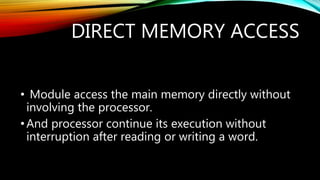 DIRECT MEMORY ACCESS
• Module access the main memory directly without
involving the processor.
•And processor continue its execution without
interruption after reading or writing a word.
 