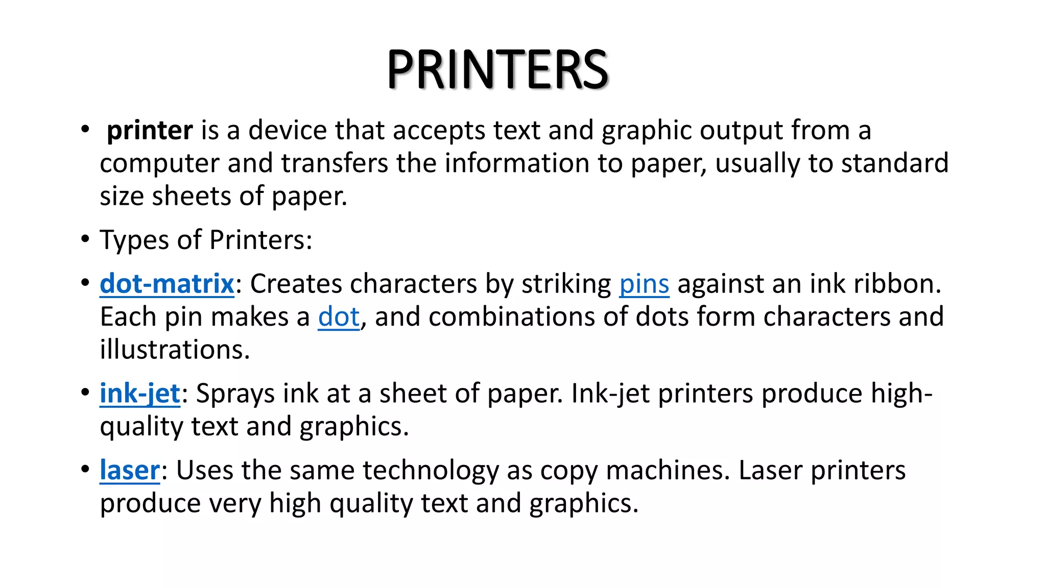PRINTERS
• printer is a device that accepts text and graphic output from a
computer and transfers the information to paper, usually to standard
size sheets of paper.
• Types of Printers:
• dot-matrix: Creates characters by striking pins against an ink ribbon.
Each pin makes a dot, and combinations of dots form characters and
illustrations.
• ink-jet: Sprays ink at a sheet of paper. Ink-jet printers produce high-
quality text and graphics.
• laser: Uses the same technology as copy machines. Laser printers
produce very high quality text and graphics.
 