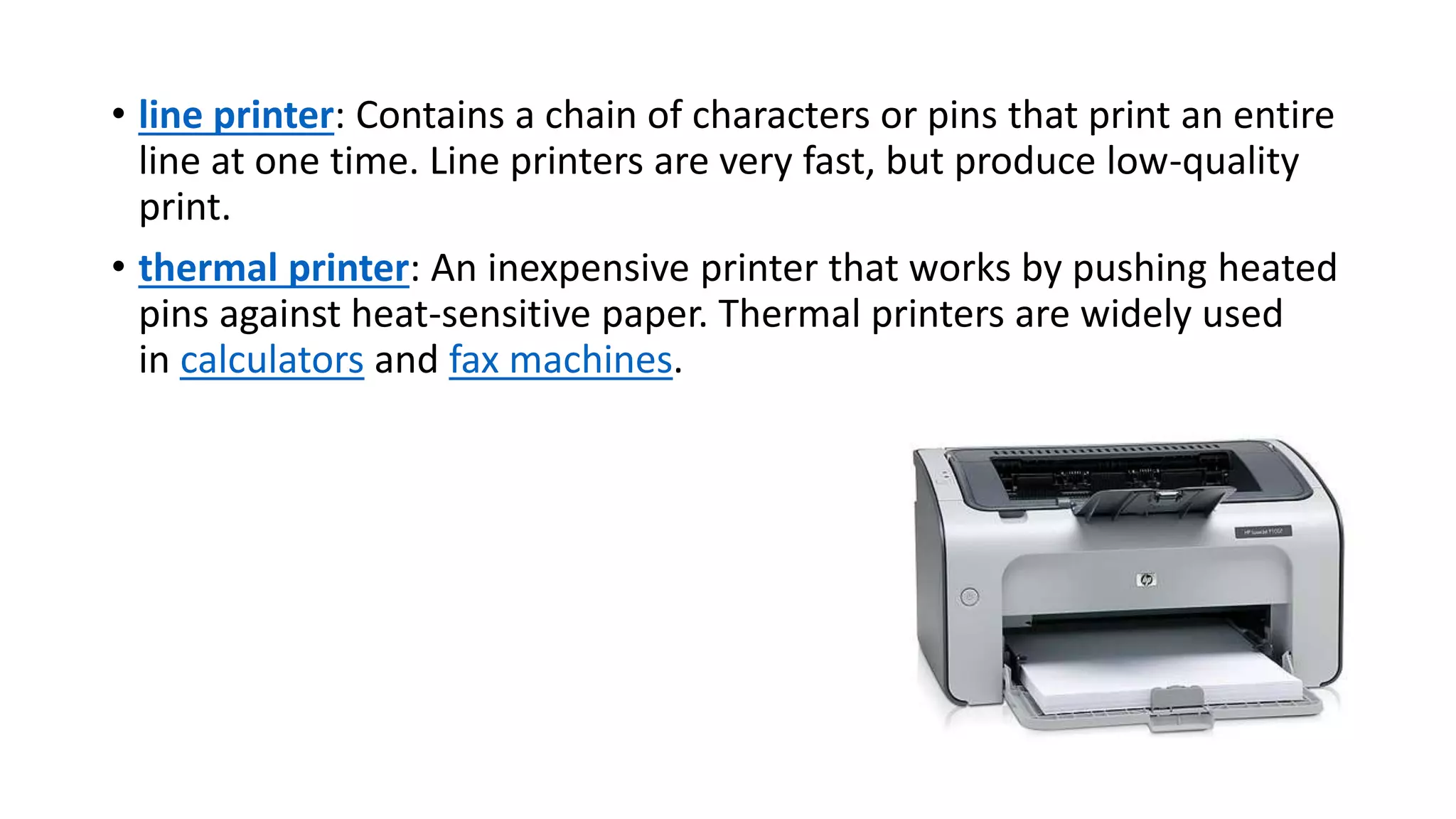 • line printer: Contains a chain of characters or pins that print an entire
line at one time. Line printers are very fast, but produce low-quality
print.
• thermal printer: An inexpensive printer that works by pushing heated
pins against heat-sensitive paper. Thermal printers are widely used
in calculators and fax machines.
 