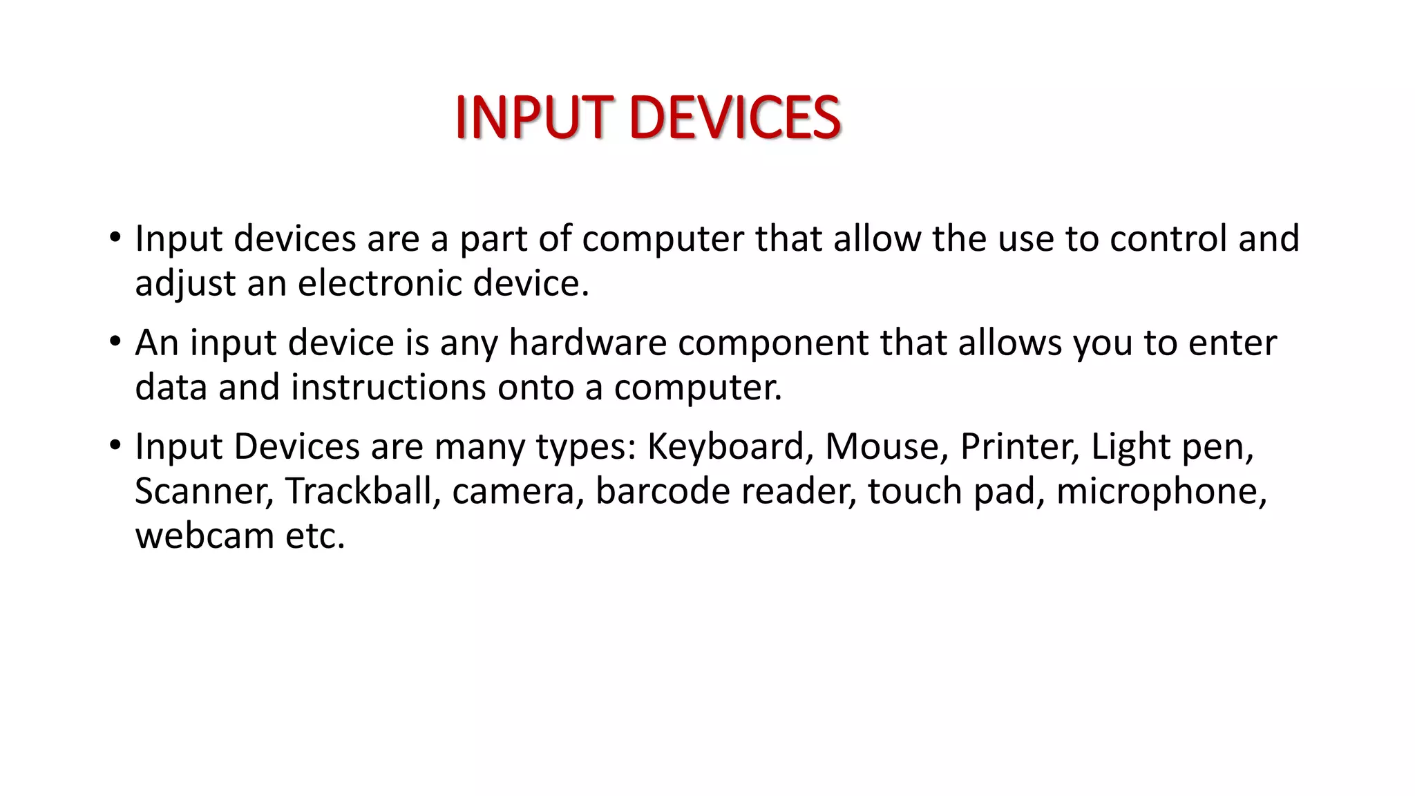 INPUT DEVICES
• Input devices are a part of computer that allow the use to control and
adjust an electronic device.
• An input device is any hardware component that allows you to enter
data and instructions onto a computer.
• Input Devices are many types: Keyboard, Mouse, Printer, Light pen,
Scanner, Trackball, camera, barcode reader, touch pad, microphone,
webcam etc.
 