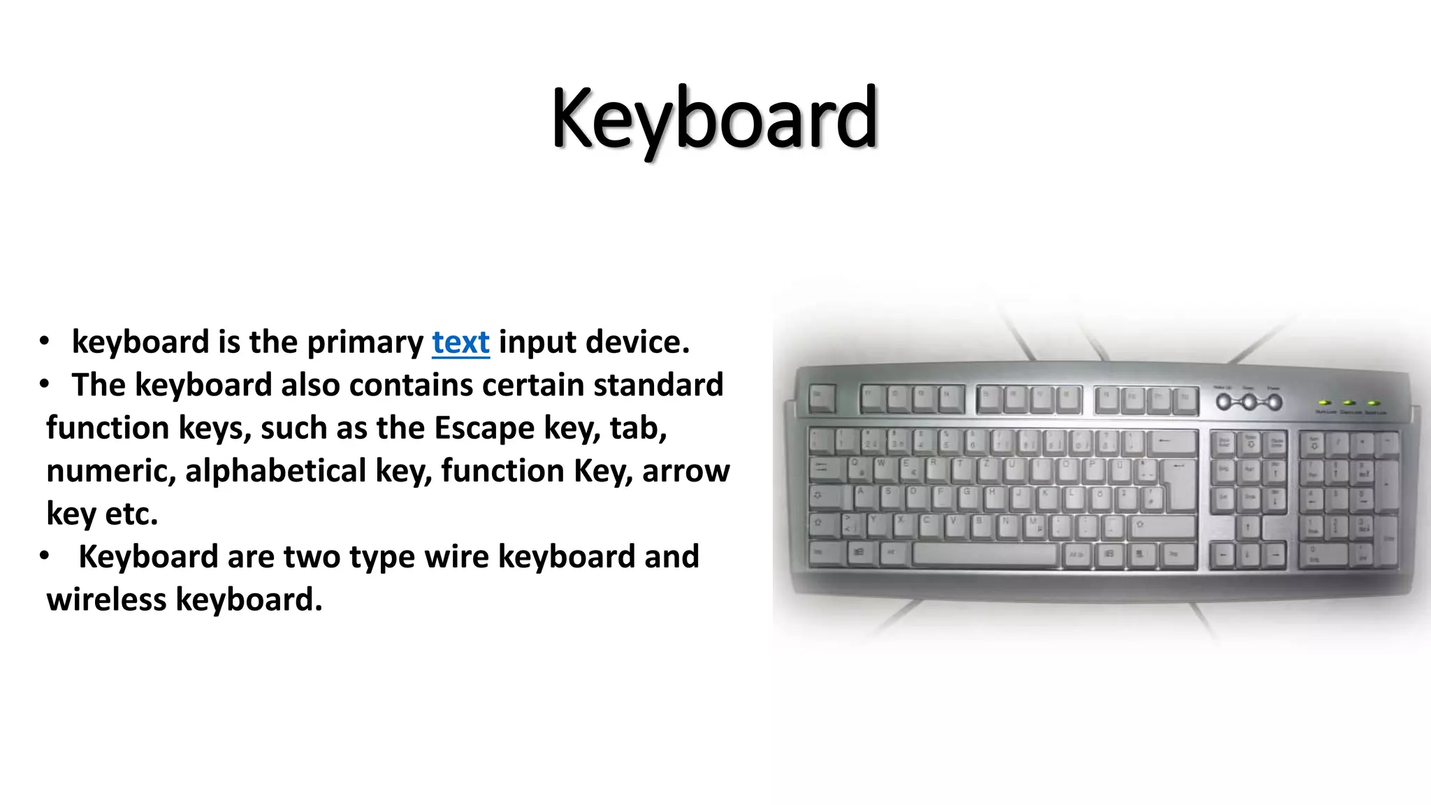 Keyboard
• keyboard is the primary text input device.
• The keyboard also contains certain standard
function keys, such as the Escape key, tab,
numeric, alphabetical key, function Key, arrow
key etc.
• Keyboard are two type wire keyboard and
wireless keyboard.
 