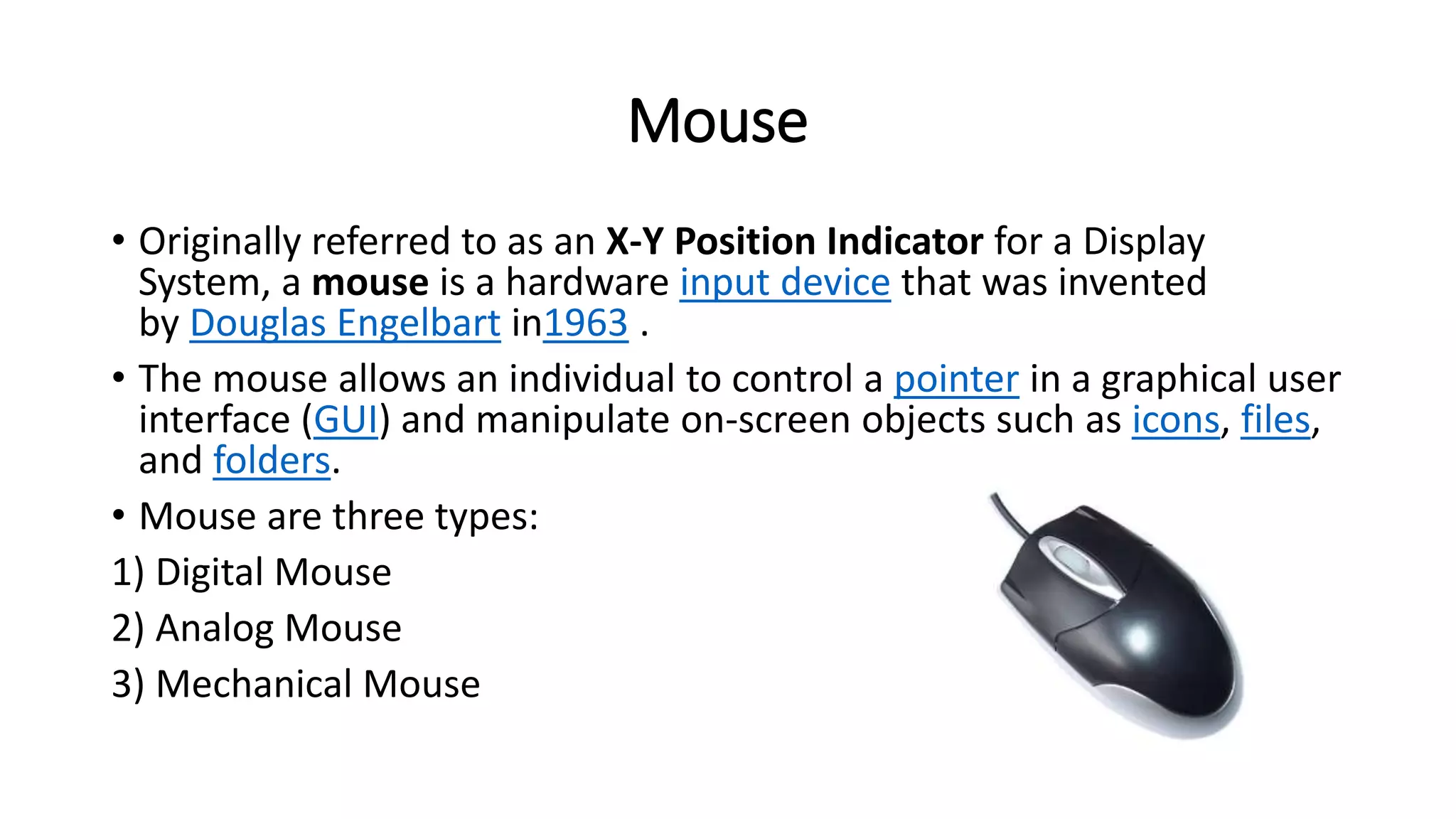 Mouse
• Originally referred to as an X-Y Position Indicator for a Display
System, a mouse is a hardware input device that was invented
by Douglas Engelbart in1963 .
• The mouse allows an individual to control a pointer in a graphical user
interface (GUI) and manipulate on-screen objects such as icons, files,
and folders.
• Mouse are three types:
1) Digital Mouse
2) Analog Mouse
3) Mechanical Mouse
 