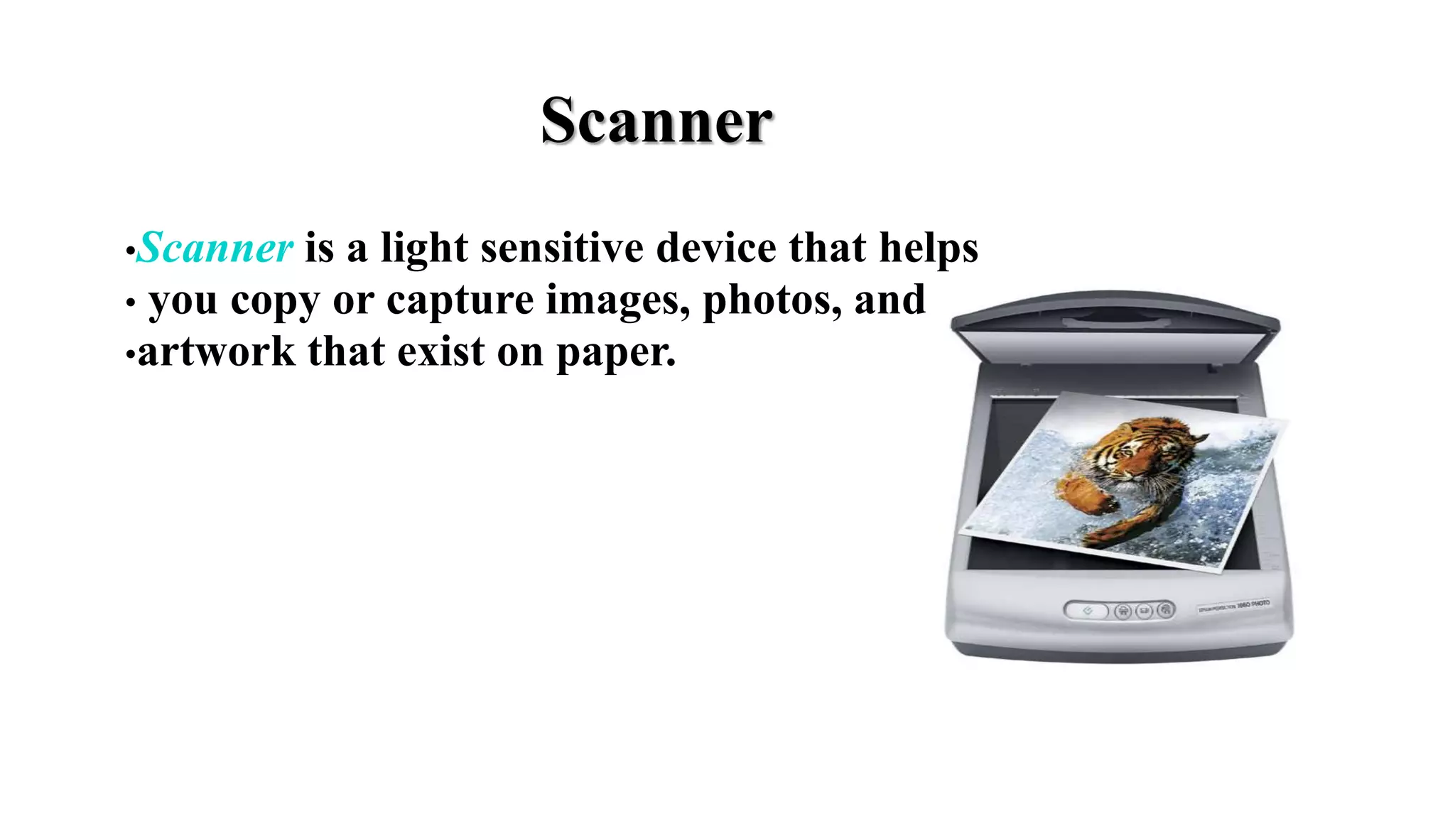 Scanner
•Scanner is a light sensitive device that helps
• you copy or capture images, photos, and
•artwork that exist on paper.
 