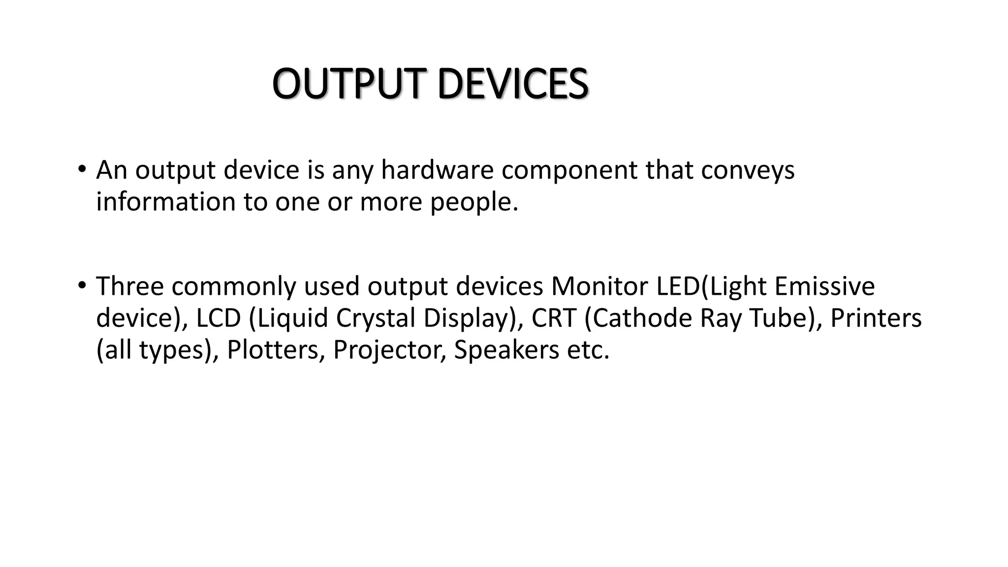 OUTPUT DEVICES
• An output device is any hardware component that conveys
information to one or more people.
• Three commonly used output devices Monitor LED(Light Emissive
device), LCD (Liquid Crystal Display), CRT (Cathode Ray Tube), Printers
(all types), Plotters, Projector, Speakers etc.
 