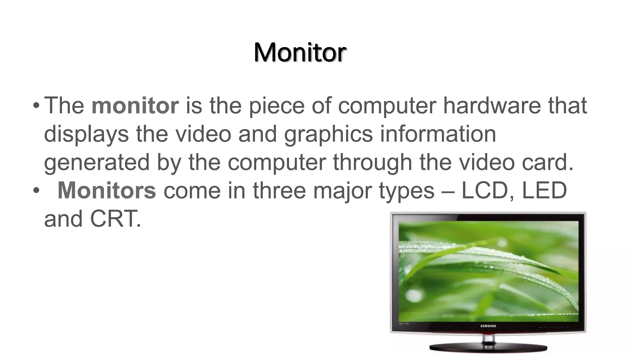 Monitor
•The monitor is the piece of computer hardware that
displays the video and graphics information
generated by the computer through the video card.
• Monitors come in three major types – LCD, LED
and CRT.
 