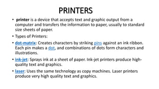 PRINTERS
• printer is a device that accepts text and graphic output from a
computer and transfers the information to paper, usually to standard
size sheets of paper.
• Types of Printers:
• dot-matrix: Creates characters by striking pins against an ink ribbon.
Each pin makes a dot, and combinations of dots form characters and
illustrations.
• ink-jet: Sprays ink at a sheet of paper. Ink-jet printers produce high-
quality text and graphics.
• laser: Uses the same technology as copy machines. Laser printers
produce very high quality text and graphics.
 