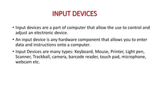 INPUT DEVICES
• Input devices are a part of computer that allow the use to control and
adjust an electronic device.
• An input device is any hardware component that allows you to enter
data and instructions onto a computer.
• Input Devices are many types: Keyboard, Mouse, Printer, Light pen,
Scanner, Trackball, camera, barcode reader, touch pad, microphone,
webcam etc.
 