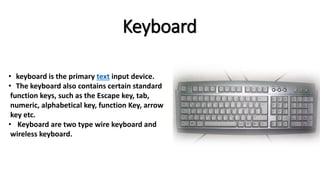 Keyboard
• keyboard is the primary text input device.
• The keyboard also contains certain standard
function keys, such as the Escape key, tab,
numeric, alphabetical key, function Key, arrow
key etc.
• Keyboard are two type wire keyboard and
wireless keyboard.
 