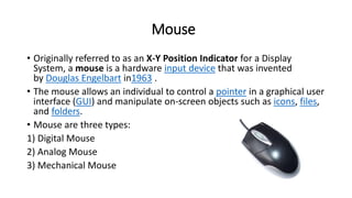 Mouse
• Originally referred to as an X-Y Position Indicator for a Display
System, a mouse is a hardware input device that was invented
by Douglas Engelbart in1963 .
• The mouse allows an individual to control a pointer in a graphical user
interface (GUI) and manipulate on-screen objects such as icons, files,
and folders.
• Mouse are three types:
1) Digital Mouse
2) Analog Mouse
3) Mechanical Mouse
 